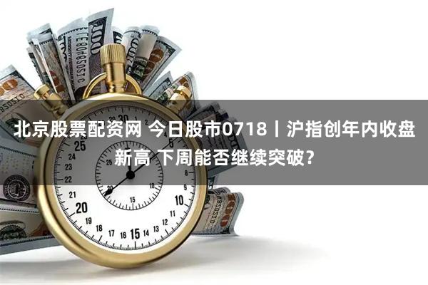 北京股票配资网 今日股市0718丨沪指创年内收盘新高 下周能否继续突破？