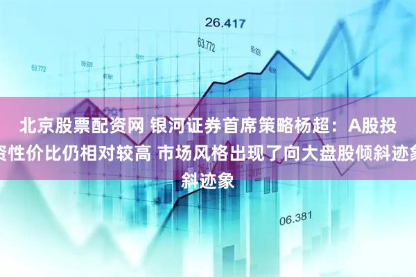 北京股票配资网 银河证券首席策略杨超：A股投资性价比仍相对较高 市场风格出现了向大盘股倾斜迹象