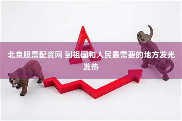 北京股票配资网 到祖国和人民最需要的地方发光发热