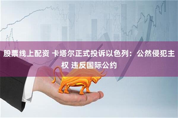 股票线上配资 卡塔尔正式投诉以色列：公然侵犯主权 违反国际公约