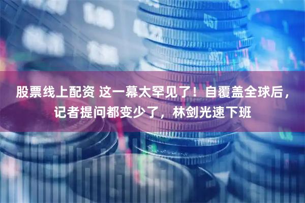 股票线上配资 这一幕太罕见了！自覆盖全球后，记者提问都变少了，林剑光速下班