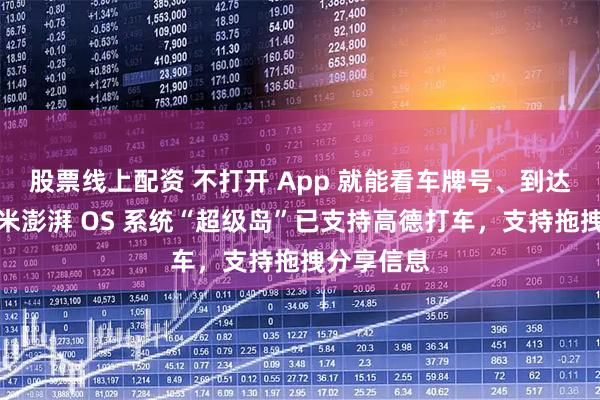 股票线上配资 不打开 App 就能看车牌号、到达时间：小米澎湃 OS 系统“超级岛”已支持高德打车，支持拖拽分享信息
