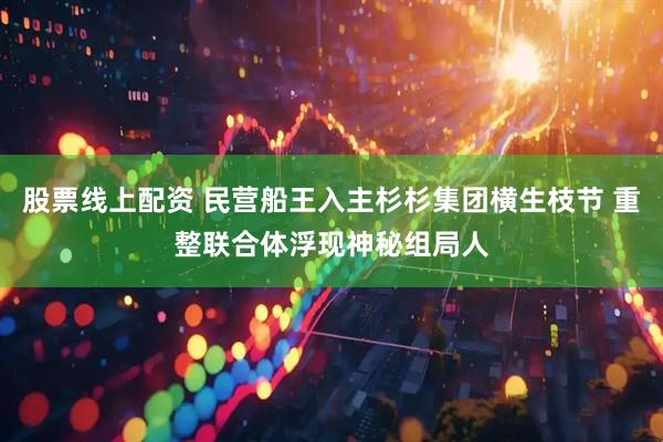 股票线上配资 民营船王入主杉杉集团横生枝节 重整联合体浮现神秘组局人