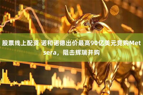 股票线上配资 诺和诺德出价最高90亿美元竞购Metsera，阻击辉瑞并购