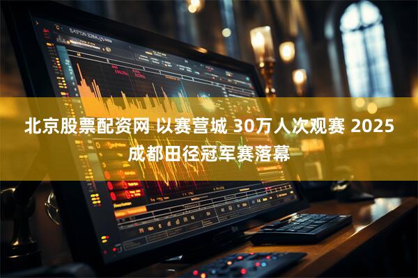 北京股票配资网 以赛营城 30万人次观赛 2025成都田径冠军赛落幕