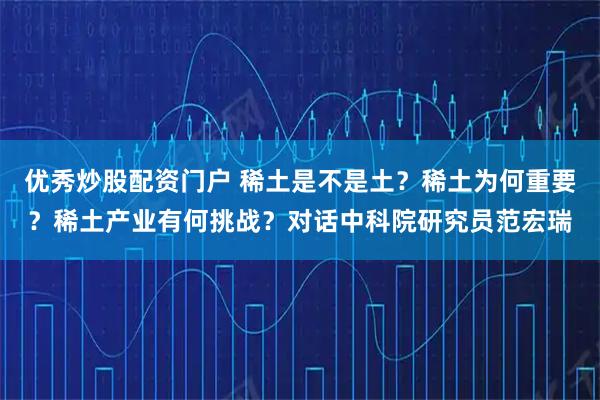 优秀炒股配资门户 稀土是不是土？稀土为何重要？稀土产业有何挑战？对话中科院研究员范宏瑞