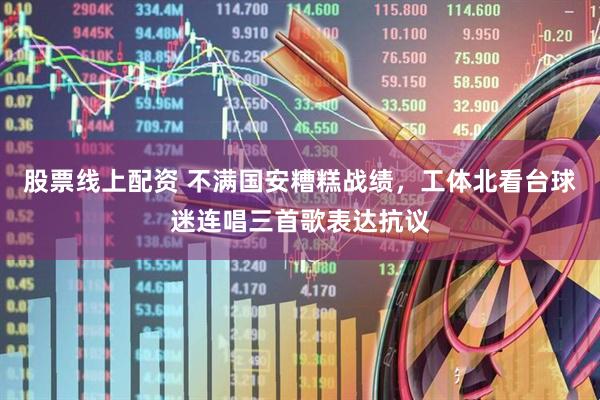 股票线上配资 不满国安糟糕战绩，工体北看台球迷连唱三首歌表达抗议