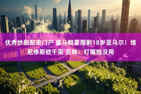 优秀炒股配资门户 皇马群星围剿18岁亚马尔！维尼修斯欲干架 贝林：打嘴炮没用