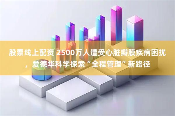 股票线上配资 2500万人遭受心脏瓣膜疾病困扰,爱德华科学探索“全程管理”新路径