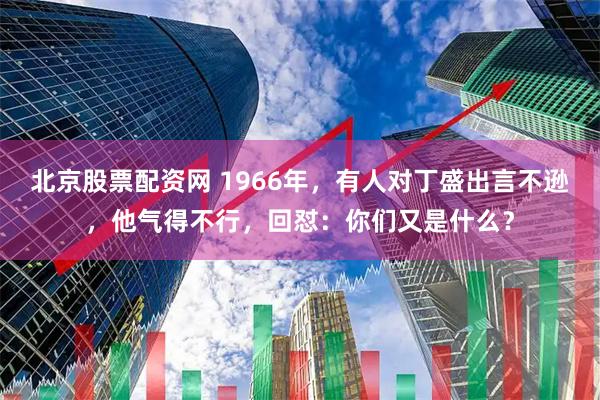 北京股票配资网 1966年，有人对丁盛出言不逊，他气得不行，回怼：你们又是什么？