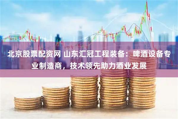 北京股票配资网 山东汇冠工程装备:啤酒设备专业制造商,技术领先助力酒业发展