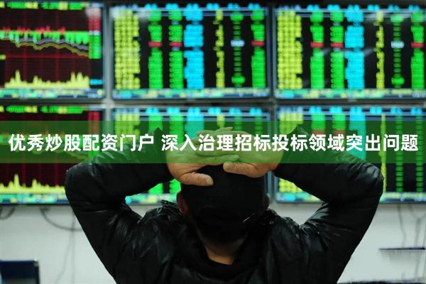 优秀炒股配资门户 深入治理招标投标领域突出问题