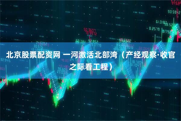 北京股票配资网 一河激活北部湾（产经观察·收官之际看工程）