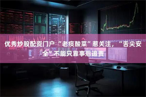 优秀炒股配资门户 “老痰酸菜”惹关注，“舌尖安全”不能只靠事后追责