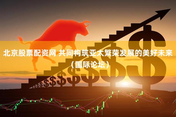 北京股票配资网 共同构筑亚太繁荣发展的美好未来（国际论坛）