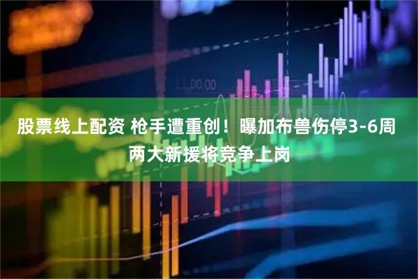 股票线上配资 枪手遭重创！曝加布兽伤停3-6周 两大新援将竞争上岗