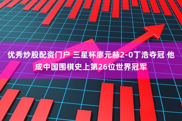 优秀炒股配资门户 三星杯廖元赫2-0丁浩夺冠 他成中国围棋史上第26位世界冠军