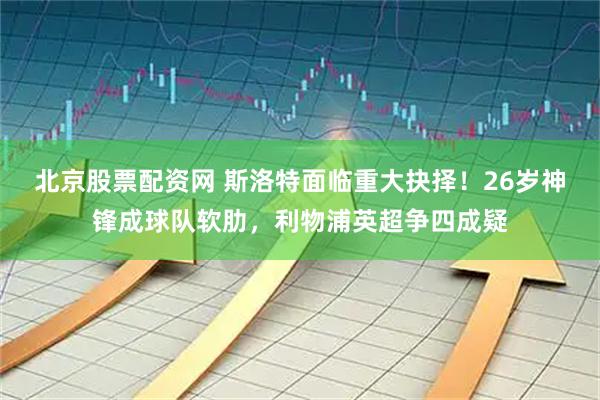 北京股票配资网 斯洛特面临重大抉择！26岁神锋成球队软肋，利物浦英超争四成疑