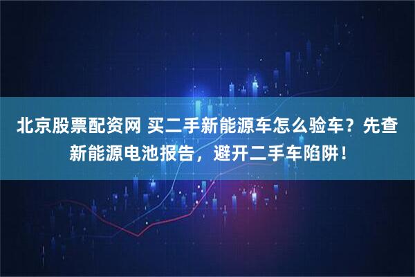 北京股票配资网 买二手新能源车怎么验车？先查新能源电池报告，避开二手车陷阱！