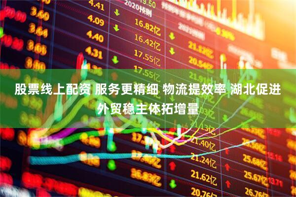 股票线上配资 服务更精细 物流提效率 湖北促进外贸稳主体拓增量