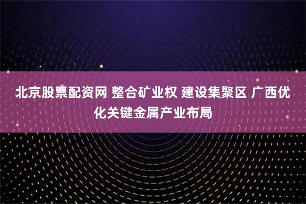 北京股票配资网 整合矿业权 建设集聚区 广西优化关键金属产业布局