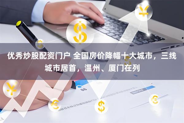 优秀炒股配资门户 全国房价降幅十大城市，三线城市居首，温州、厦门在列