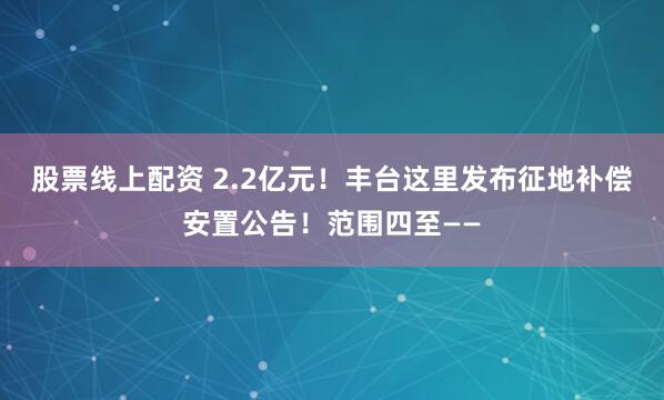 股票线上配资 2.2亿元！丰台这里发布征地补偿安置公告！范围四至——