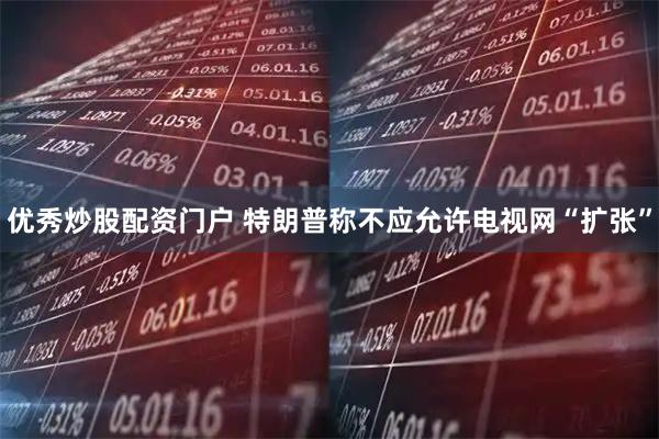 优秀炒股配资门户 特朗普称不应允许电视网“扩张”