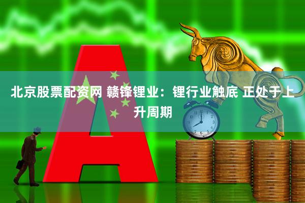 北京股票配资网 赣锋锂业：锂行业触底 正处于上升周期