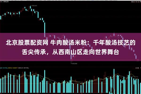 北京股票配资网 牛肉酸汤米粉：千年酸汤技艺的舌尖传承，从西南山区走向世界舞台