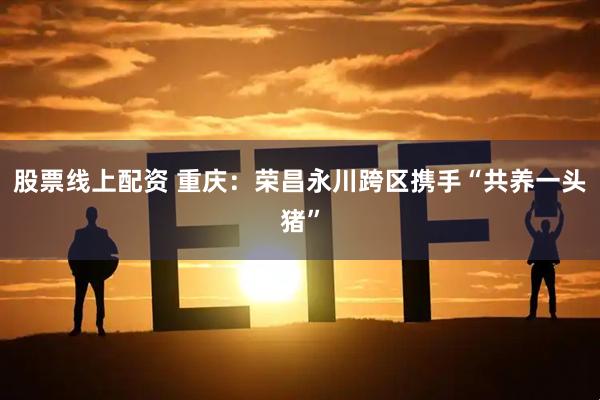 股票线上配资 重庆：荣昌永川跨区携手“共养一头猪”