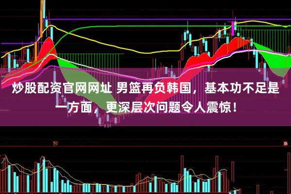 炒股配资官网网址 男篮再负韩国，基本功不足是一方面，更深层次问题令人震惊！