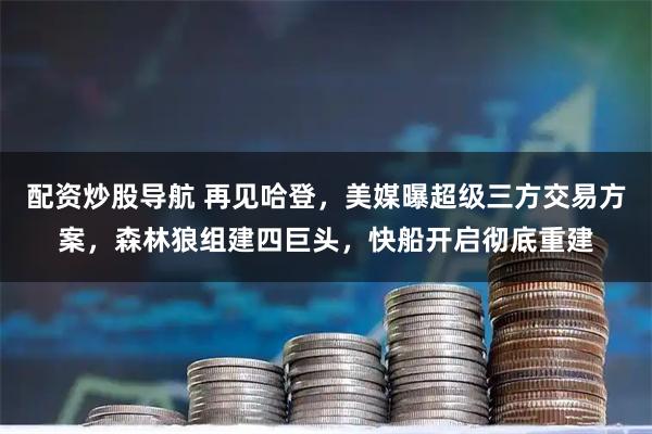 配资炒股导航 再见哈登，美媒曝超级三方交易方案，森林狼组建四巨头，快船开启彻底重建