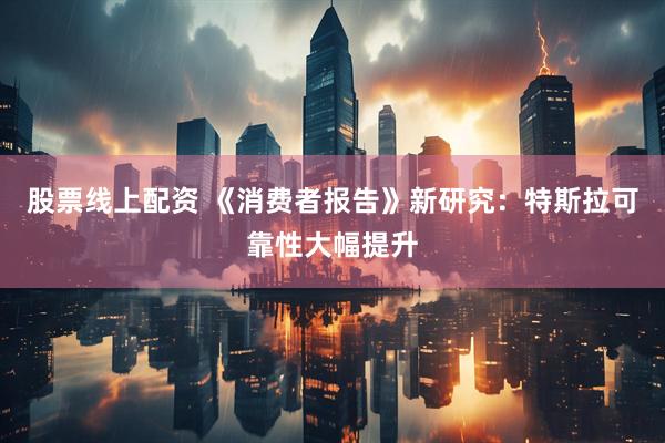 股票线上配资 《消费者报告》新研究：特斯拉可靠性大幅提升
