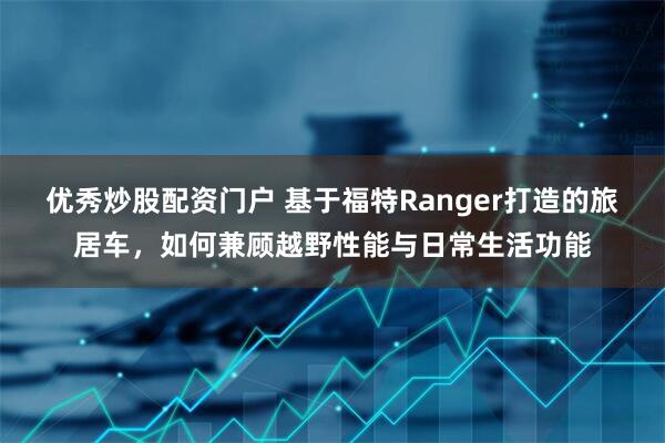 优秀炒股配资门户 基于福特Ranger打造的旅居车,如何兼顾越野性能与日常生活功能
