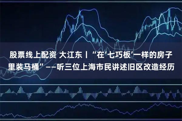 股票线上配资 大江东丨“在‘七巧板’一样的房子里装马桶”——听三位上海市民讲述旧区改造经历