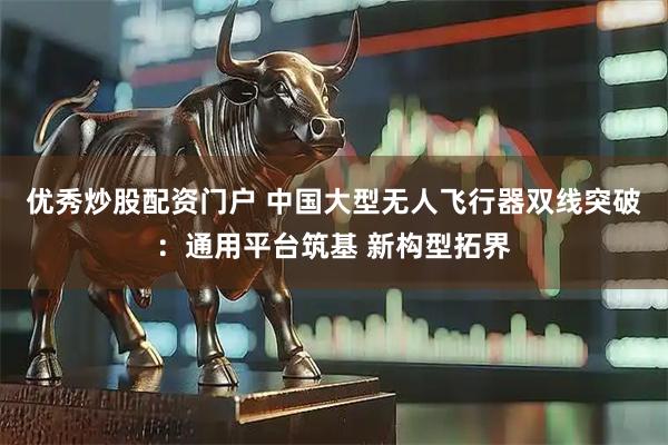 优秀炒股配资门户 中国大型无人飞行器双线突破：通用平台筑基 新构型拓界
