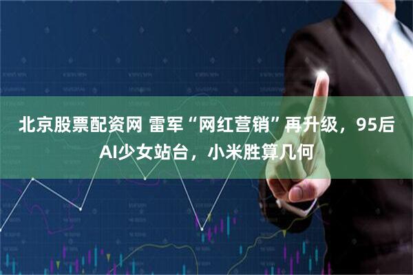 北京股票配资网 雷军“网红营销”再升级，95后AI少女站台，小米胜算几何