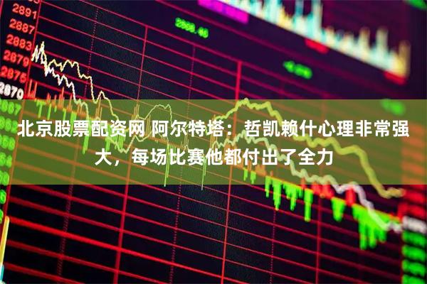 北京股票配资网 阿尔特塔：哲凯赖什心理非常强大，每场比赛他都付出了全力