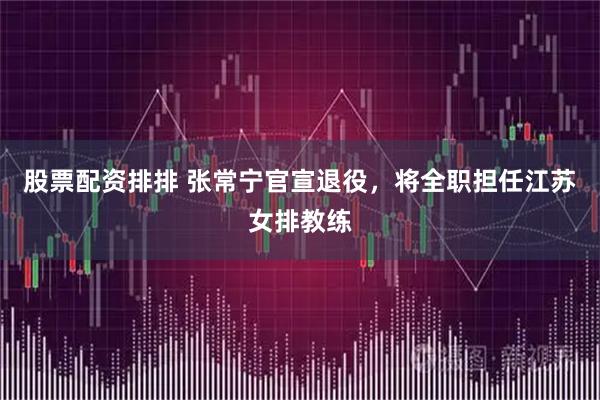 股票配资排排 张常宁官宣退役，将全职担任江苏女排教练