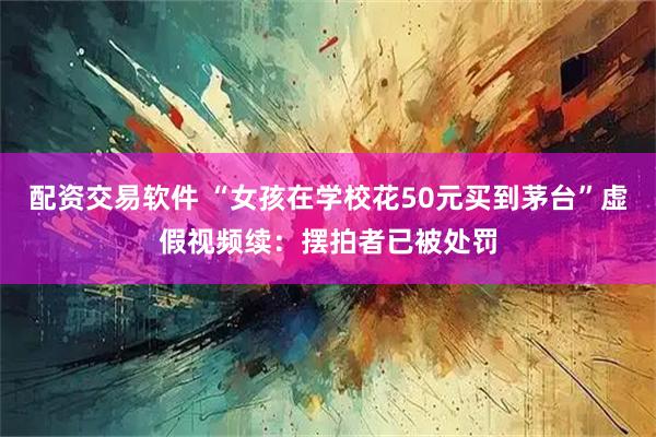 配资交易软件 “女孩在学校花50元买到茅台”虚假视频续:摆拍者已被处罚