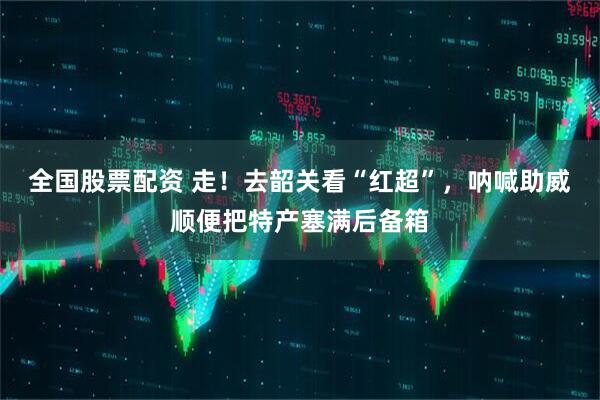 全国股票配资 走！去韶关看“红超”，呐喊助威顺便把特产塞满后备箱