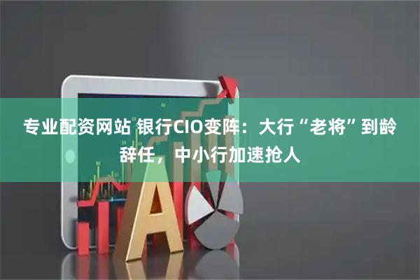 专业配资网站 银行CIO变阵：大行“老将”到龄辞任，中小行加速抢人