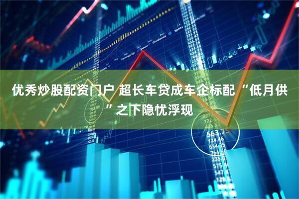 优秀炒股配资门户 超长车贷成车企标配 “低月供”之下隐忧浮现