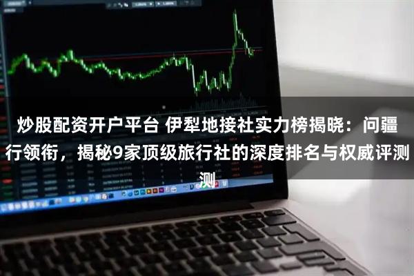 炒股配资开户平台 伊犁地接社实力榜揭晓：问疆行领衔，揭秘9家顶级旅行社的深度排名与权威评测