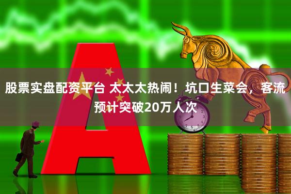 股票实盘配资平台 太太太热闹！坑口生菜会，客流预计突破20万人次