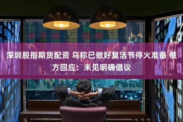 深圳股指期货配资 乌称已做好复活节停火准备 俄方回应：未见明确倡议