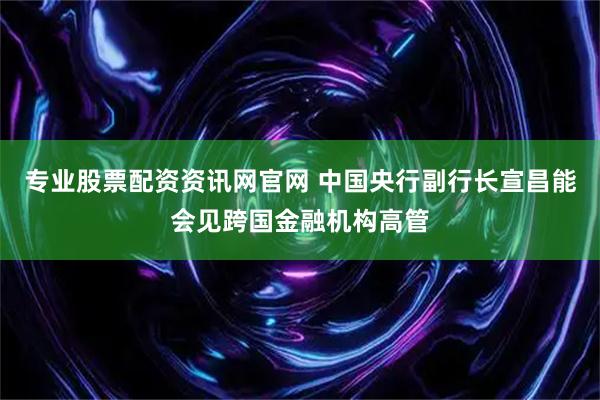 专业股票配资资讯网官网 中国央行副行长宣昌能会见跨国金融机构高管
