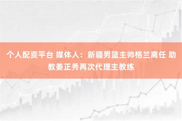 个人配资平台 媒体人：新疆男篮主帅格兰离任 助教姜正秀再次代理主教练