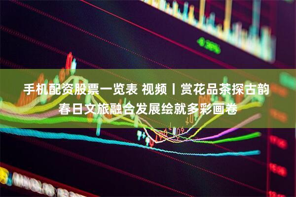 手机配资股票一览表 视频丨赏花品茶探古韵 春日文旅融合发展绘就多彩画卷